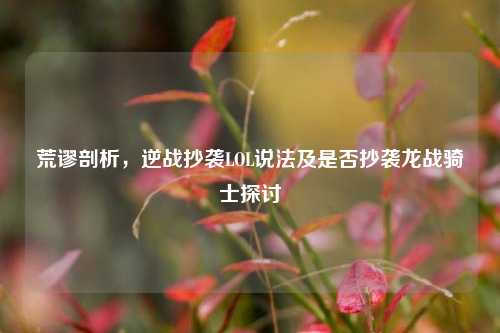 荒谬剖析，逆战抄袭LOL说法及是否抄袭龙战骑士探讨