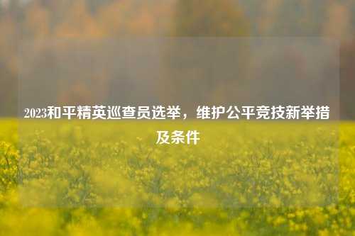 2023和平精英巡查员选举,维护公平竞技新举措及条件