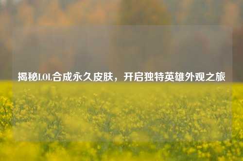 揭秘LOL合成永久皮肤，开启独特英雄外观之旅