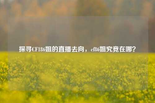探寻CF186姐的直播去向,cf86姐究竟在哪?