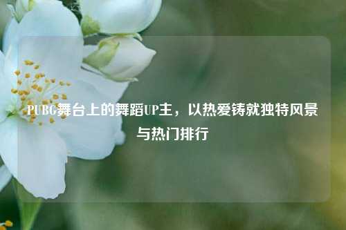 PUBG舞台上的舞蹈UP主，以热爱铸就独特风景与热门排行