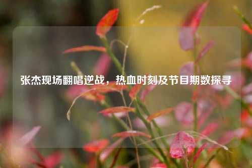 张杰现场翻唱逆战,热血时刻及节目期数探寻