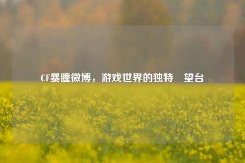 CF暴瞳微博,游戏世界的独特瞭望台