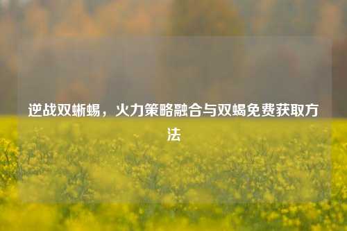 逆战双蜥蜴,火力策略融合与双蝎免费获取方法