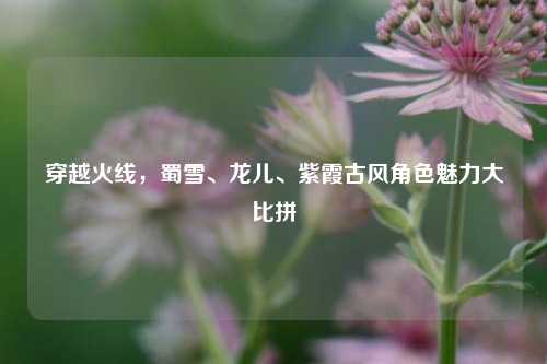 穿越火线，蜀雪、龙儿、紫霞古风角色魅力大比拼