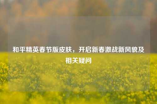和平精英春节版皮肤，开启新春激战新风貌及相关疑问