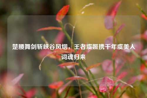 楚腰舞剑斩峡谷风烟，王者虞姬携千年虞美人词魂归来