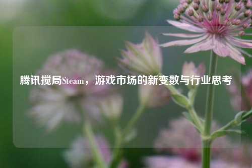 腾讯搅局Steam，游戏市场的新变数与行业思考