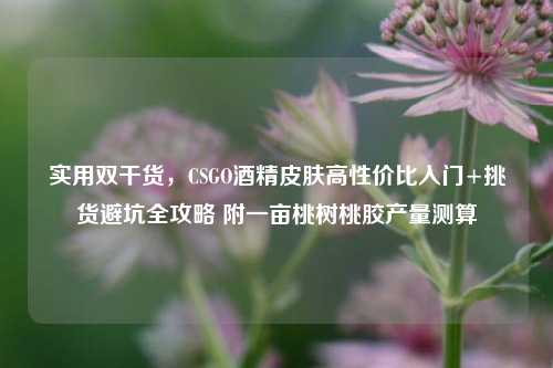 实用双干货，CSGO酒精皮肤高性价比入门+挑货避坑全攻略 附一亩桃树桃胶产量测算