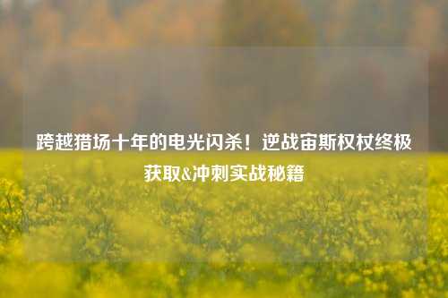 跨越猎场十年的电光闪杀!逆战宙斯权杖终极获取&冲刺实战秘籍