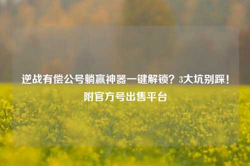逆战有偿公号躺赢神器一键解锁？3大坑别踩！附官方号出售平台