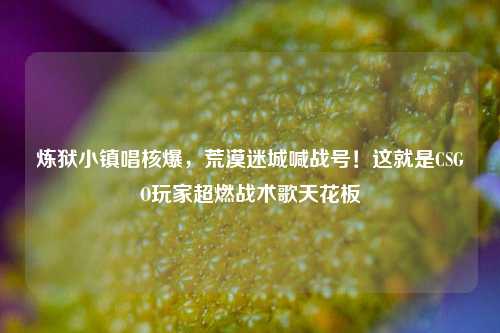炼狱小镇唱核爆,荒漠迷城喊战号!这就是CSGO玩家超燃战术歌天花板