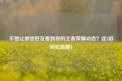 不想让微信好友看到你的王者荣耀动态？这3招轻松隐藏！