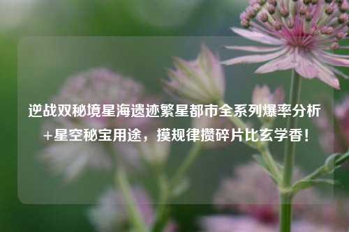 逆战双秘境星海遗迹繁星都市全系列爆率分析+星空秘宝用途,摸规律攒碎片比玄学香!
