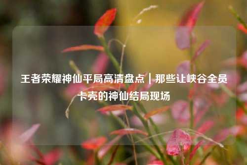 王者荣耀神仙平局高清盘点｜那些让峡谷全员卡壳的神仙结局现场
