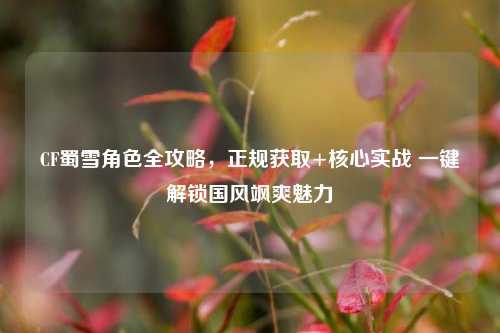 CF蜀雪角色全攻略，正规获取+核心实战 一键解锁国风飒爽魅力