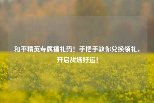 和平精英专属福礼码！手把手教你兑换领礼，开启战场好运！