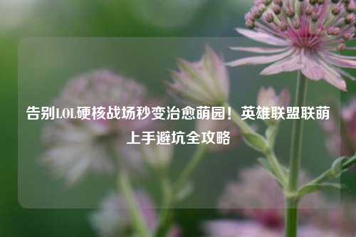 告别LOL硬核战场秒变治愈萌园!英雄联盟联萌上手避坑全攻略