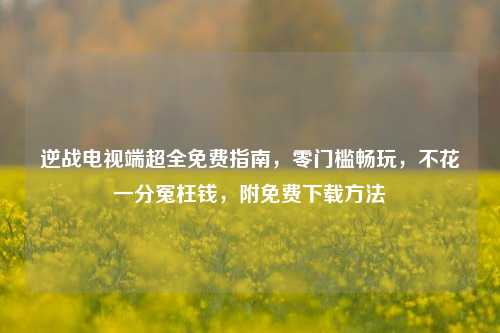逆战电视端超全免费指南，零门槛畅玩，不花一分冤枉钱，附免费下载方法