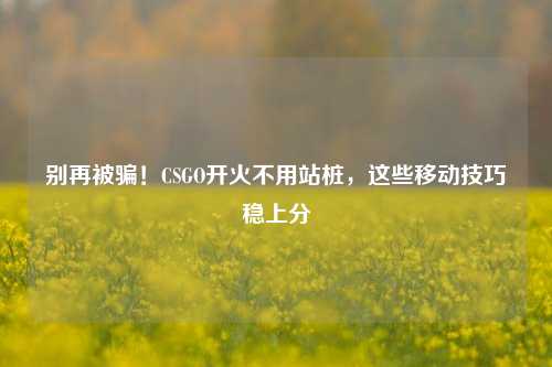 别再被骗!CSGO开火不用站桩,这些移动技巧稳上分