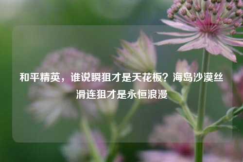 和平精英,谁说瞬狙才是天花板?海岛沙漠丝滑连狙才是永恒浪漫