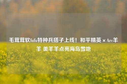 毛茸茸软fufu特种兵搭子上线！和平精英×Arc羊羊 美羊羊点亮海岛雪地