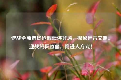 逆战全新猎场沧澜遗迹登场，探秘远古文明、迎战终极凶兽，附进入方式！