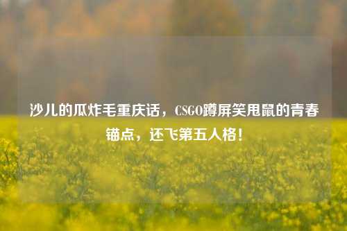 沙儿的瓜炸毛重庆话，CSGO蹲屏笑甩鼠的青春锚点，还飞第五人格！