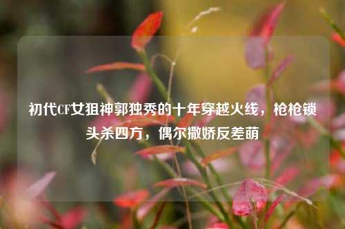 初代CF女狙神郭独秀的十年穿越火线,枪枪锁头杀四方,偶尔撒娇反差萌
