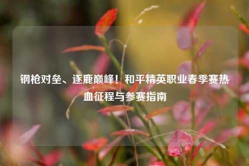 钢枪对垒、逐鹿巅峰!和平精英职业春季赛热血征程与参赛指南