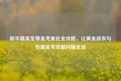 和平精英至尊金龙美化全攻略，让黄金战衣与专属金龙币都闪耀全场