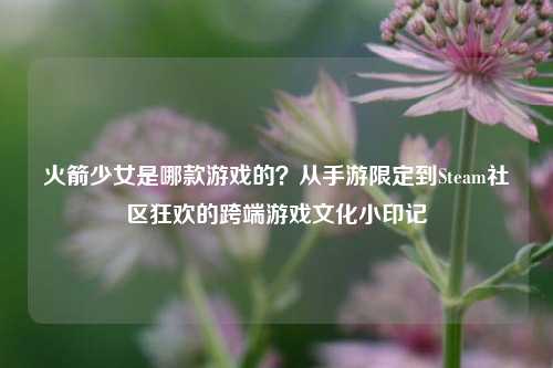 火箭少女是哪款游戏的?从手游限定到Steam社区狂欢的跨端游戏文化小印记