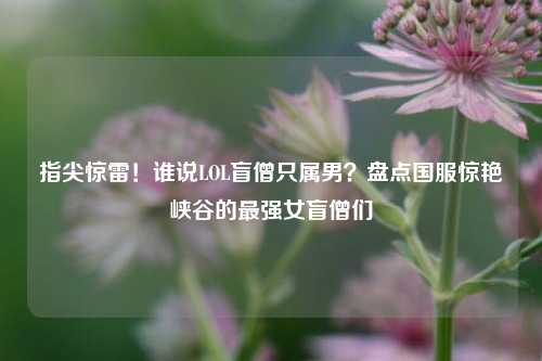 指尖惊雷！谁说LOL盲僧只属男？盘点国服惊艳峡谷的最强女盲僧们