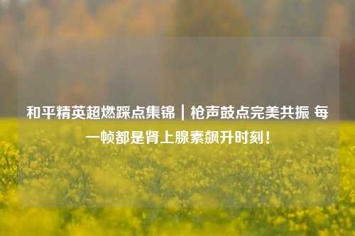 和平精英超燃踩点集锦｜枪声鼓点完美共振 每一帧都是肾上腺素飙升时刻！
