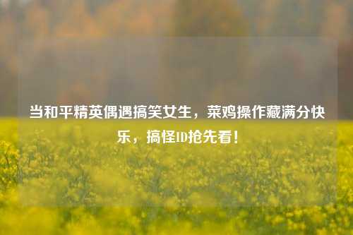 当和平精英偶遇搞笑女生，菜鸡操作藏满分快乐，搞怪ID抢先看！