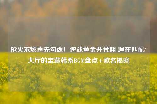 枪火未燃声先勾魂！逆战黄金开荒期 埋在匹配/大厅的宝藏韩系BGM盘点+歌名揭晓