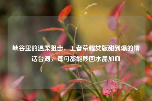 峡谷里的温柔狙击,王者荣耀女版甜到爆的情话台词,每句都能秒回水晶加血
