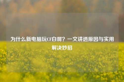 为什么新电脑玩CF白屏?一文讲透原因与实用解决妙招