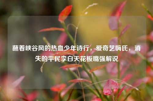 蘸着峡谷风的热血少年诗行,爱奇艺嗨氏,消失的平民李白天花板嘴强解说
