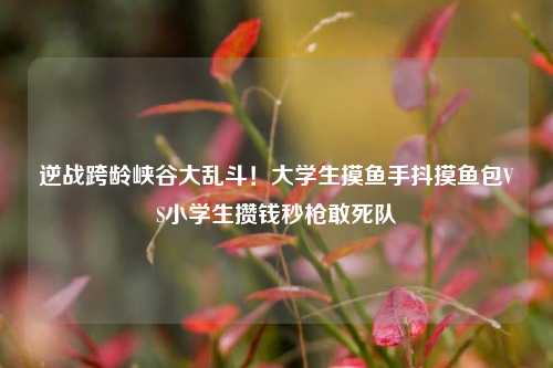逆战跨龄峡谷大乱斗！大学生摸鱼手抖摸鱼包VS小学生攒钱秒枪敢死队