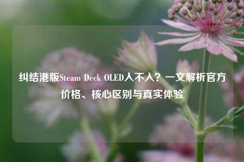 纠结港版Steam Deck OLED入不入？一文解析官方价格、核心区别与真实体验