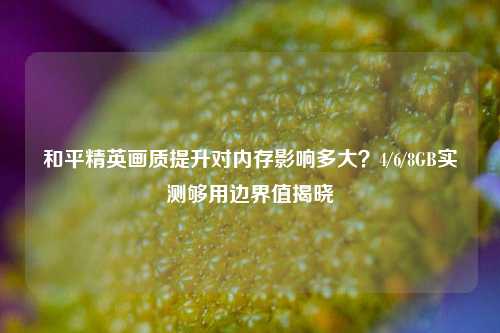 和平精英画质提升对内存影响多大？4/6/8GB实测够用边界值揭晓