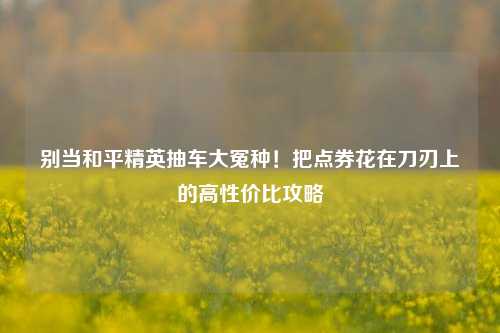 别当和平精英抽车大冤种!把点券花在刀刃上的高性价比攻略