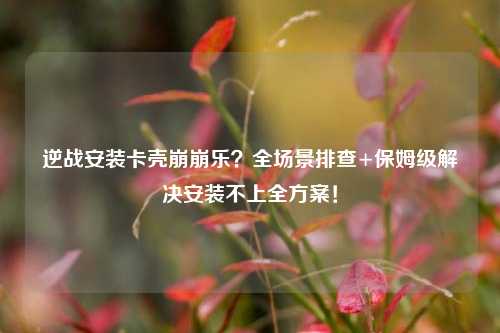 逆战安装卡壳崩崩乐？全场景排查+保姆级解决安装不上全方案！