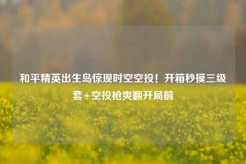 和平精英出生岛惊现时空空投！开箱秒摸三级套+空投枪爽翻开局前