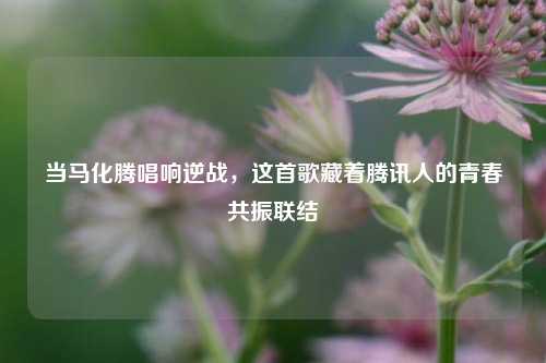 当马化腾唱响逆战，这首歌藏着腾讯人的青春共振联结