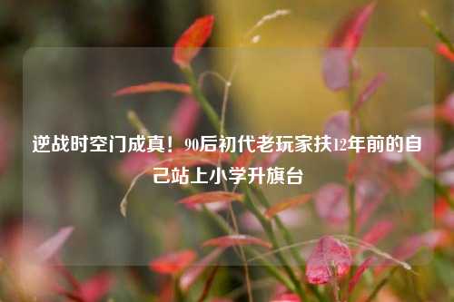 逆战时空门成真！90后初代老玩家扶12年前的自己站上小学升旗台