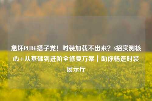 急坏PUBG搭子党！时装加载不出来？6招实测核心+从基础到进阶全修复方案｜助你畅逛时装展示厅