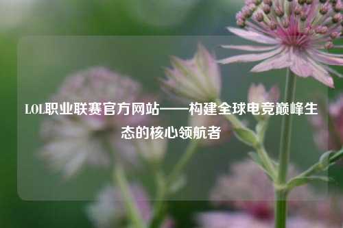 LOL职业联赛官方网站——构建全球电竞巅峰生态的核心领航者