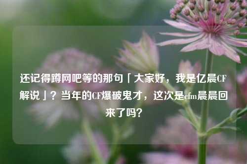 还记得蹲网吧等的那句「大家好,我是亿晨CF解说」?当年的CF爆破鬼才,这次是cfm晨晨回来了吗?